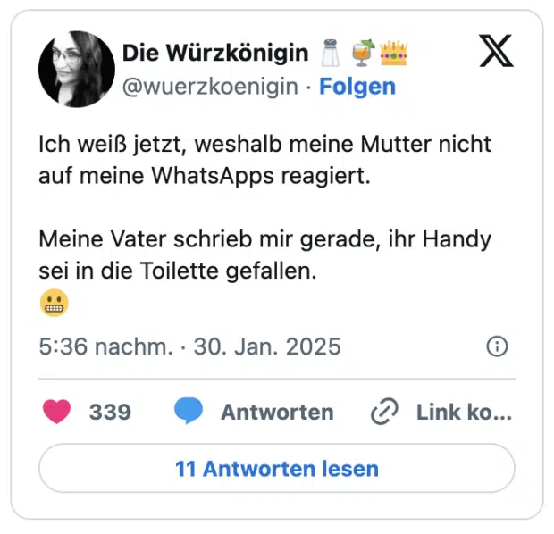 Ich weiß jetzt, weshalb meine Mutter nicht auf meine WhatsApps reagiert. 

Meine Vater schrieb mir gerade, ihr Handy sei in die Toilette gefallen. 
😬