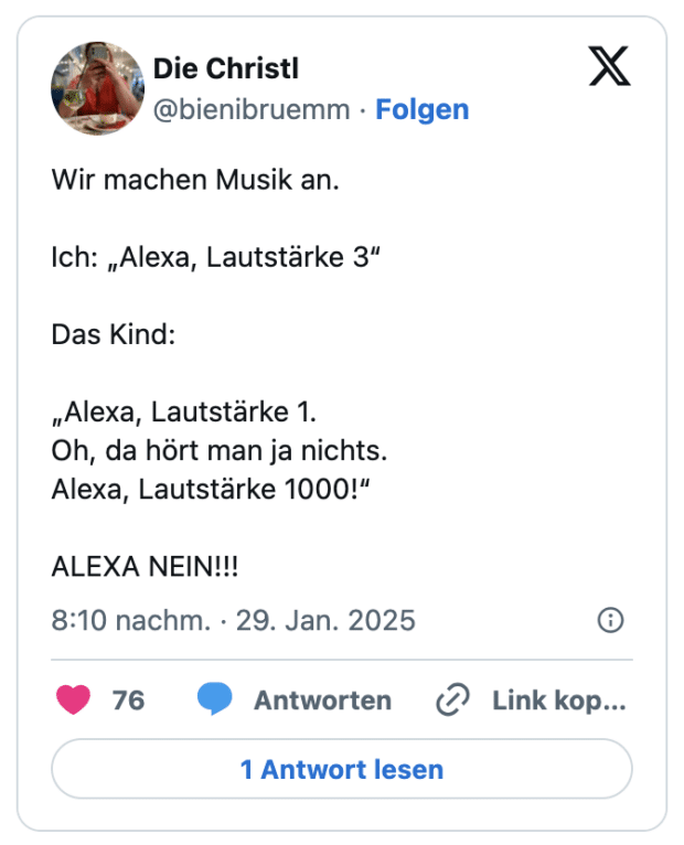 Wir machen Musik an. 

Ich: „Alexa, Lautstärke 3“ 

Das Kind: 

„Alexa, Lautstärke 1. 
Oh, da hört man ja nichts. 
Alexa, Lautstärke 1000!“

ALEXA NEIN!!!