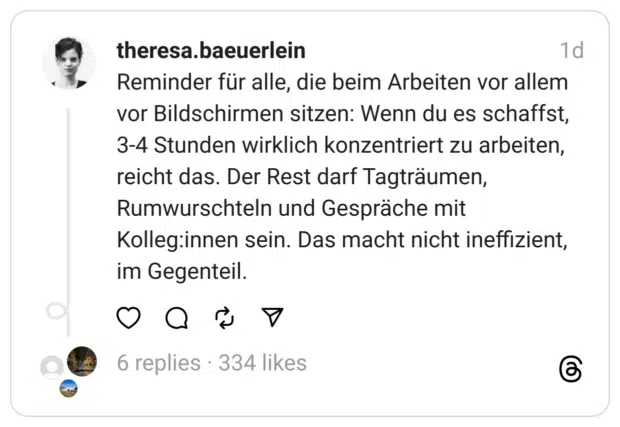 Reminder für alle, die beim Arbeiten vor allem vor Bildschirmen sitzen: Wenn du es schaffst, 3-4 Stunden wirklich konzentriert zu arbeiten, reicht das. Der Rest darf Tagträumen, Rumwurschteln und Gespräche mit Kolleg:innen sein. Das macht nicht ineffizient, im Gegenteil.