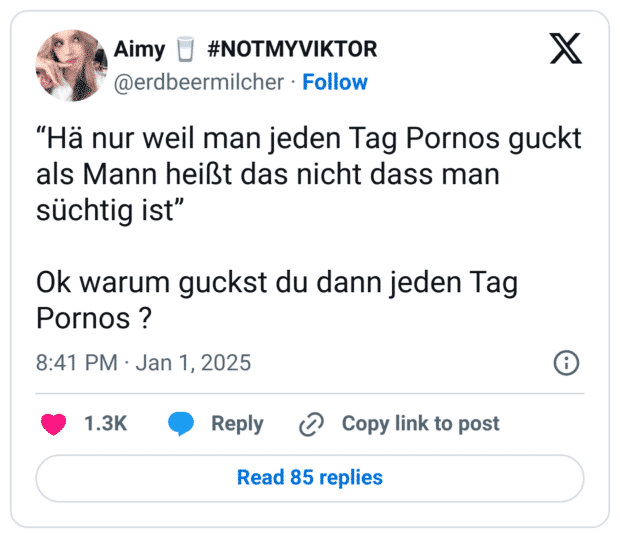 “Hä nur weil man jeden Tag Pornos guckt als Mann heißt das nicht dass man süchtig ist”

Ok warum guckst du dann jeden Tag Pornos ?