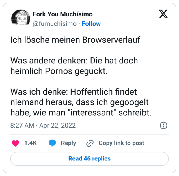 Ich lösche meinen Browserverlauf 

Was andere denken: Die hat doch heimlich Pornos geguckt.

Was ich denke: Hoffentlich findet niemand heraus, dass ich gegoogelt habe, wie man 