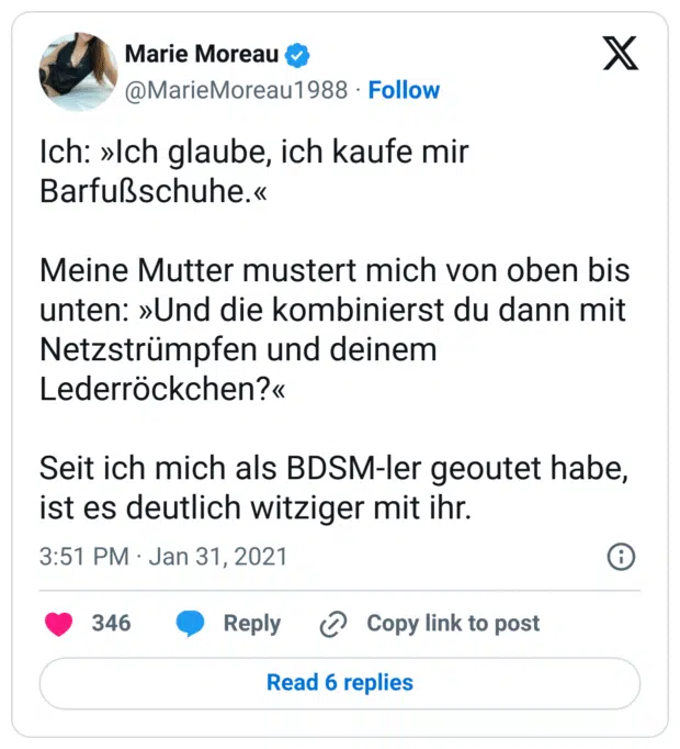 Ich: »Ich glaube, ich kaufe mir Barfußschuhe.«

Meine Mutter mustert mich von oben bis unten: »Und die kombinierst du dann mit Netzstrümpfen und deinem Lederröckchen?«

Seit ich mich als BDSM-ler geoutet habe, ist es deutlich witziger mit ihr.