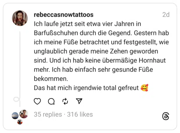 Ich laufe jetzt seit etwa vier Jahren in Barfußschuhen durch die Gegend. Gestern hab ich meine Füße betrachtet und festgestellt, wie unglaublich gerade meine Zehen geworden sind. Und ich hab keine übermäßige Hornhaut mehr. Ich hab einfach sehr gesunde Füße bekommen.
Das hat mich irgendwie total gefreut 🥰