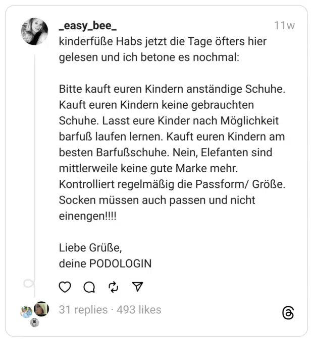 kinderfüße Habs jetzt die Tage öfters hier gelesen und ich betone es nochmal:
Bitte kauft euren Kindern anständige Schuhe. Kauft euren Kindern keine gebrauchten Schuhe. Lasst eure Kinder nach Möglichkeit barfuß laufen lernen. Kauft euren Kindern am besten Barfußschuhe. Nein, Elefanten sind mittlerweile keine gute Marke mehr. Kontrolliert regelmäßig die Passform/ Größe. Socken müssen auch passen und nicht einengen!!!!
Liebe Grüße,
deine PODOLOGIN