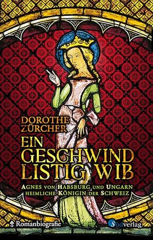 Ein geschwind listig Wib: Agnes von Habsburg und Ungarn, heimliche Königin der Schweiz