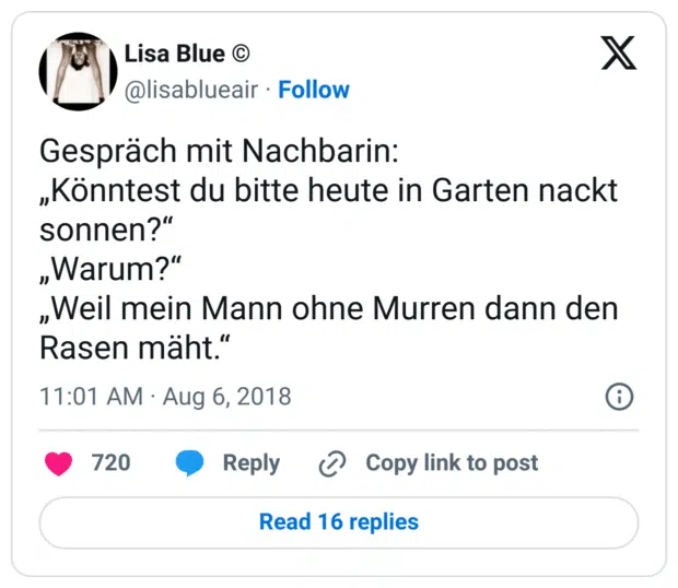 Gespräch mit Nachbarin:
„Könntest du bitte heute in Garten nackt sonnen?“
„Warum?“
„Weil mein Mann ohne Murren dann den Rasen mäht.“