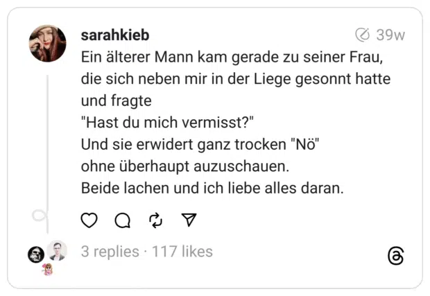 Ein älterer Mann kam gerade zu seiner Frau, die sich neben mir in der Liege gesonnt hatte und fragte
