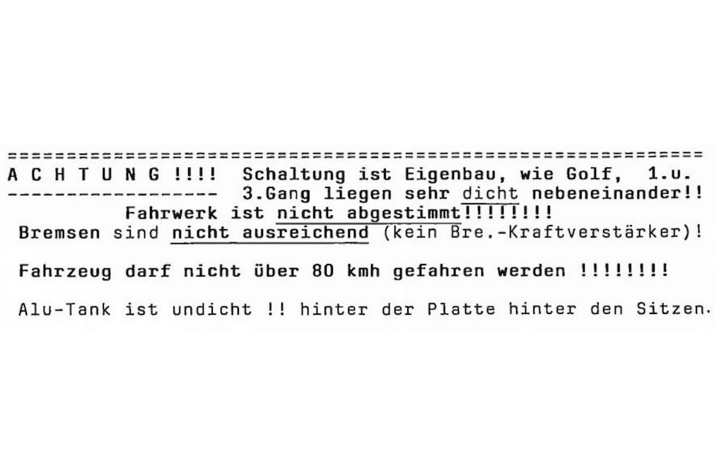 Warnhinweis, per Schreibmaschine getippt: „Schaltung ist Eigenbau, wie Golf, 1. u. 3. Gang liegen sehr dicht nebeneinander!! Fahrwerk ist nicht abgestimmt!!!!!!!! Bremsen sind nicht ausreichend (kein Bre.-Kraftverstärker)! Fahrzeug darf nicht über 80 km/h gefahren werden!!!!!!!! Alu-Tank ist undicht!!“