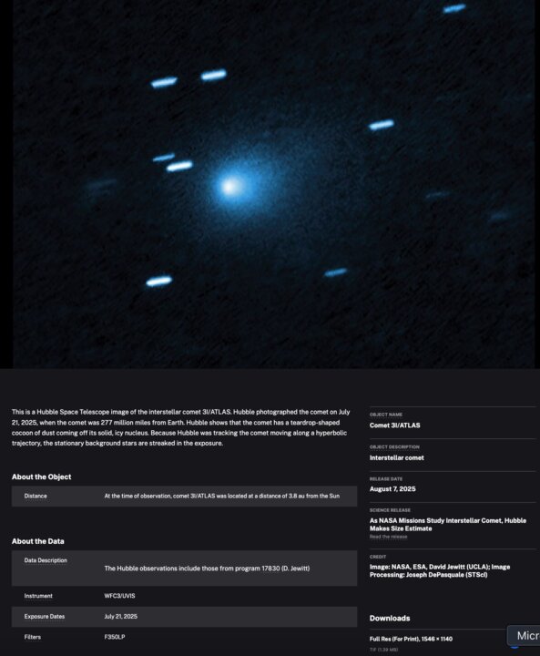 This is a Hubble Space Telescope image of the interstellar comet 3I/ATLAS. Hubble photographed the comet on July 21, 2025, when the comet was 277 million miles from Earth. Hubble shows that the comet has a teardrop-shaped cocoon of dust coming off its solid, icy nucleus. Because Hubble was tracking the comet moving along a hyperbolic trajectory, the stationary background stars are streaked in the exposure.