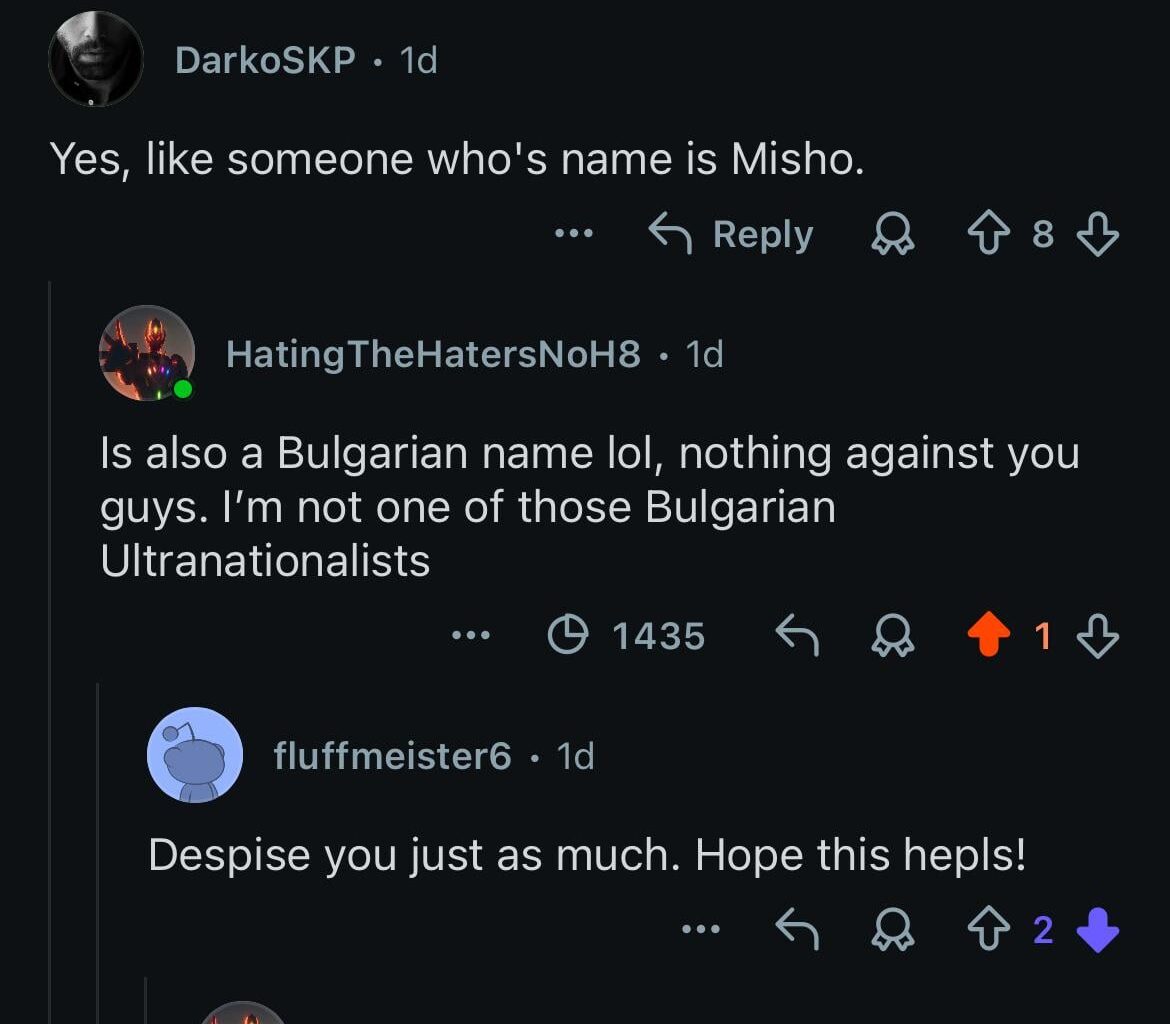 Got downvoted for being Bulgarian. That really is their Nature. Най- смешното е, че съм половин австриец и тези селски и балкански простотии рядко ги има там, още по- комични ми стават