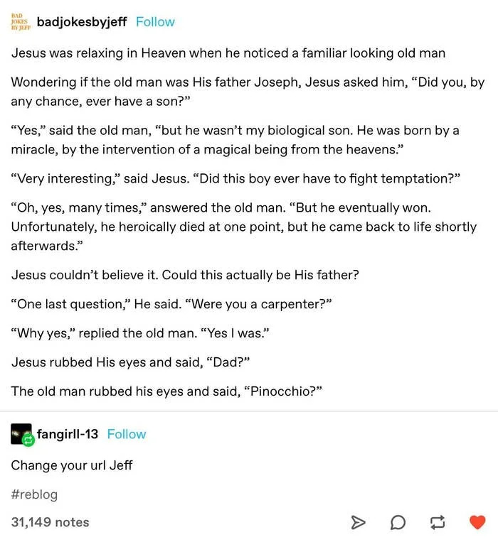 A joke where Jesus thinks a man in Heaven is his earthly father, Joseph. The man says he was a carpenter had a son who was born by a miracle, fought temptation, and heroically died but came back to life. Jesus says "Dad?" and the man says "Pinocchio?"