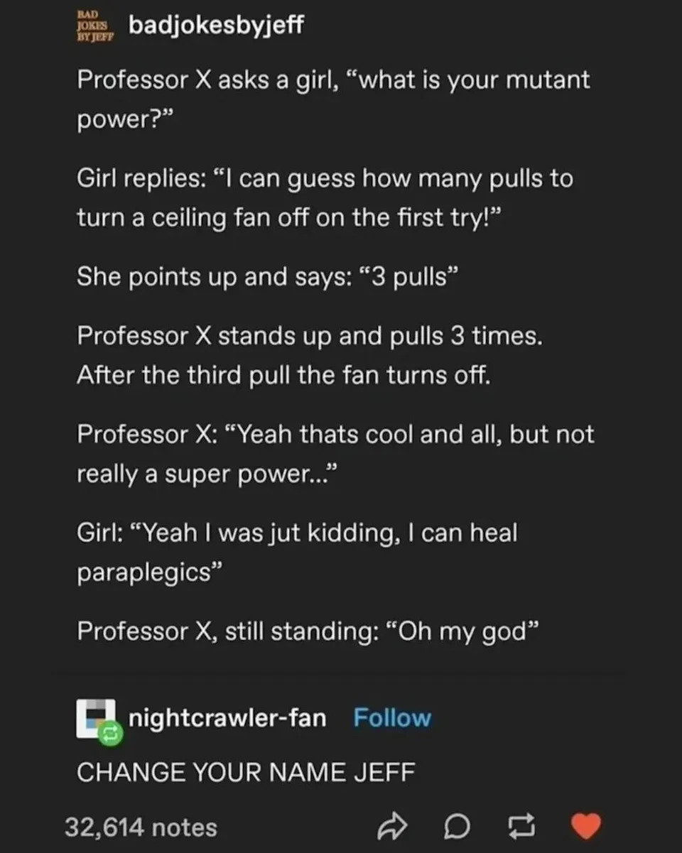 A joke: A girl tells Professor X that her mutant power is guessing how many pulls to turn off a ceiling fan. Professor X stands up to test her power, then she says "Just kidding, I can heal paraplegics"