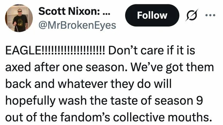 EAGLE!!!!!!!!!!!!!!!!!!!! Don’t care if it is axed after one season. We’ve got them back and whatever they do will hopefully wash the taste of season 9 out of the fandom’s collective mouths.