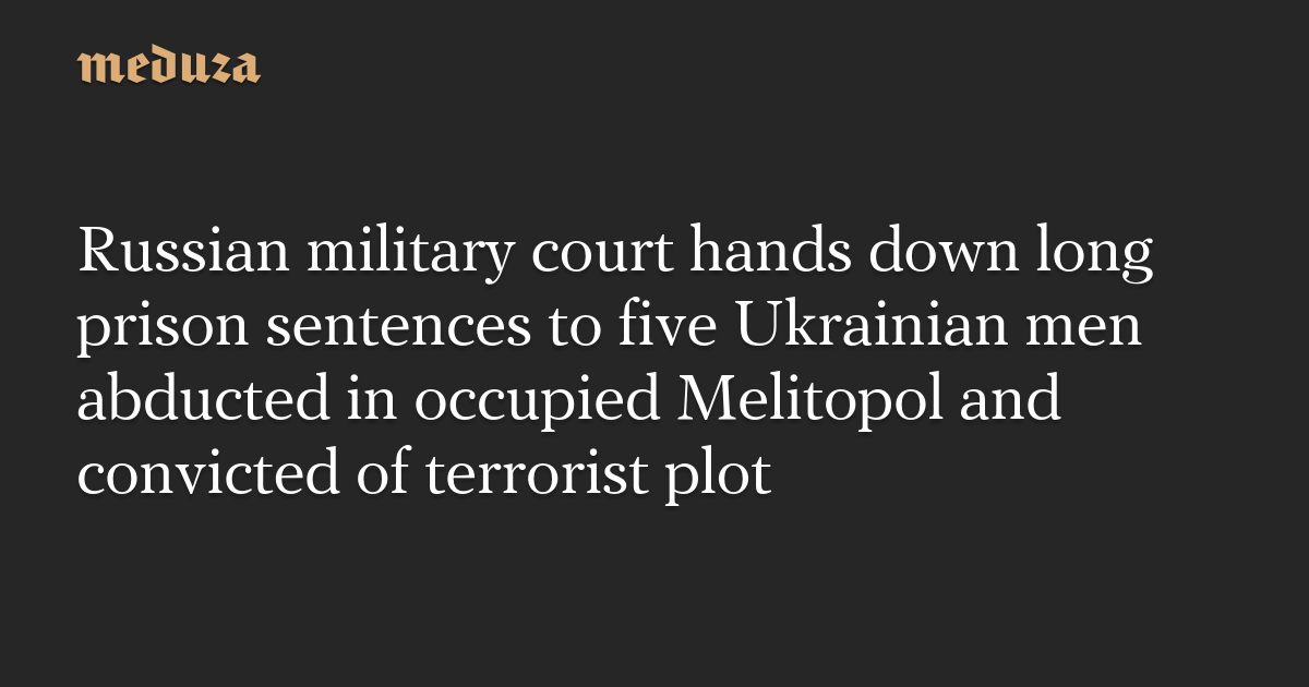Russian military court hands down long prison sentences to five Ukrainian men abducted in occupied Melitopol and convicted of terrorist plot