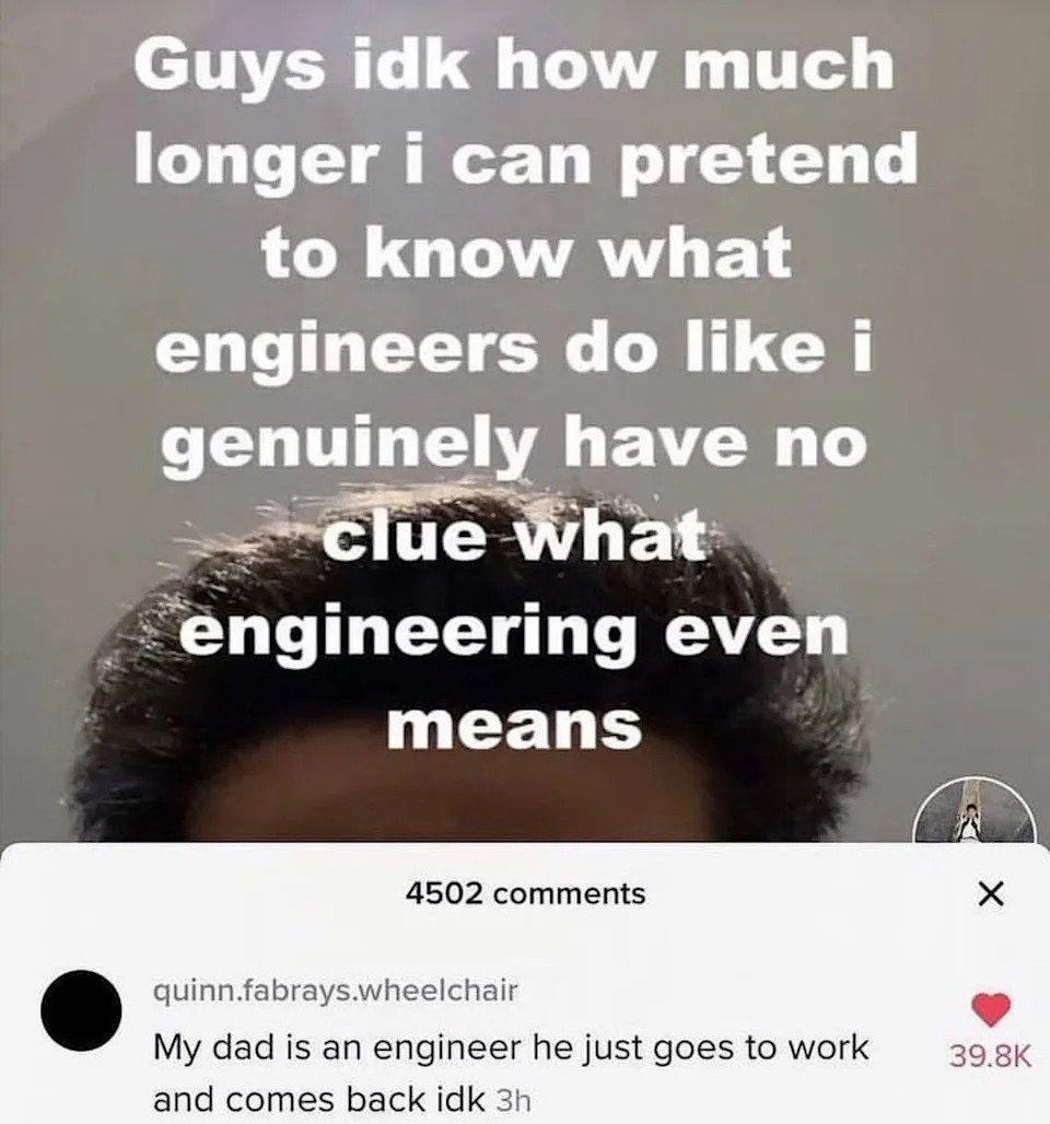 Image text: "Guys idk how much longer I can pretend to know what engineers do like I genuinely have no clue what engineering even means." Comment: "My dad is an engineer he just goes to work and comes back idk."