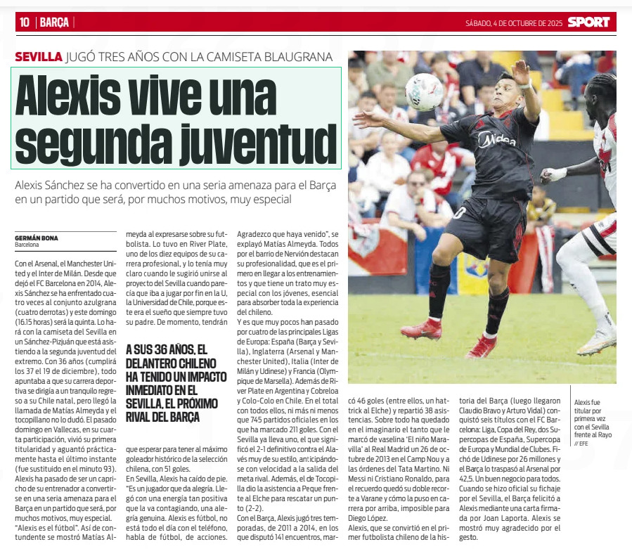 Alexis is living a second youth
Alexis Sánchez has become a serious threat for Barça in a match that will be, for many reasons, very special
Sport4 Oct 2025
// EFE
Alexis started for the first time with Sevilla against Rayo
With Arsenal, Manchester United and Inter Milan. Since he left FC Barcelona in 2014, Alexis Sánchez has faced the Barça team four times (four defeats) and this Sunday (16.15 hours) will be the fifth. He will do it with the Sevilla shirt in a Sanchez-Pizjuan that is attending the winger's second youth. At the age of 36 (he will turn 37 on December 19th), everything pointed to his sporting career heading towards a quiet return to his native Chile, but the call from Matías Almeyda came and the tocopillano did not hesitate. Last Sunday in Vallecas, in his fourth participation, he experienced his first start and held out practically until the last moment (he was substituted in the 93rd minute). Alexis has gone from being a whim of his coach to becoming a serious threat for Barça in a match that will be, for many reasons, very special. "Alexis is football”" That's how blunt Matías Almeyda was when expressing himself about his footballer. He had it at River Plate, one of the ten teams of his professional career, and he was very clear about it when he suggested joining the Sevilla project when it seemed that he was finally going to play at the U, the University of Chile, because this was the dream that his father always had. For the moment, they will have to wait to have the historical top scorer of the Chilean national team, with 51 goals.

In Seville, Alexis has fallen on his feet. “He is a player who gives joy. She arrived with such a positive energy that she is getting infected, a genuine joy. Alexis is football, he is not on the phone all day, he talks about football, about actions. I am grateful that you have come”" Matías Almeyda explained. Everyone in the Nervión neighborhood highlights his professionalism, that he is the first to arrive at training and that he has a very special treatment with young people, essential to absorb all the experience of the Chilean.

And it is that very few have passed through four of the main leagues in Europe: Spain (Barça and Seville), England (Arsenal and Manchester United), Italy (Inter Milan and Udinese) and France (Olympique de Marseille). In addition to River Plate in Argentina and Cobreloa and Colo-Colo in Chile. In total with all of them, no more and no less than 745 official matches in which he has scored 211 goals. With Sevilla he already has one, the one that meant the definitive 2-1 against Alaves very much in his style, anticipating with speed the departure of the rival goal. In addition, the one from Tocopilla gave the assistance to Peque against Elche to rescue a point (2- 2).

With Barça, Alexis played three seasons, from 2011 to 2014, in which he played 141 matches, scored 46 goals (including a hat-trick to Elche) and distributed 38 assists. Above all, it has remained in the imaginary the so much that he scored ‘The Wonder Child’ from vaseline to Real Madrid on October 26, 2013 at the Camp Nou and under the orders of Tata Martino. Neither Messi nor Cristiano Ronaldo, for the memory there was his double cutout to Varane and how he put it in the race above, impossible for Diego López.

Alexis, who became the first Chilean footballer in the history of Barça (then Claudio Bravo and Arturo Vidal arrived) won six titles with FC Barcelona: League, King's Cup, two Spanish Super Cups, European Super Cup and Club World Cup. He signed from Udinese for 26 million and Barça transferred him to Arsenal for 42.5 million. A good business for everyone. When his signing for Sevilla became official, Barça congratulated Alexis through a letter signed by Joan Laporta. Alexis was very grateful for the gesture.

AT THE AGE OF 36, THE CHILEAN STRIKER HAS MADE AN IMMEDIATE IMPACT AT SEVILLA, BARÇA'S NEXT OPPONENT