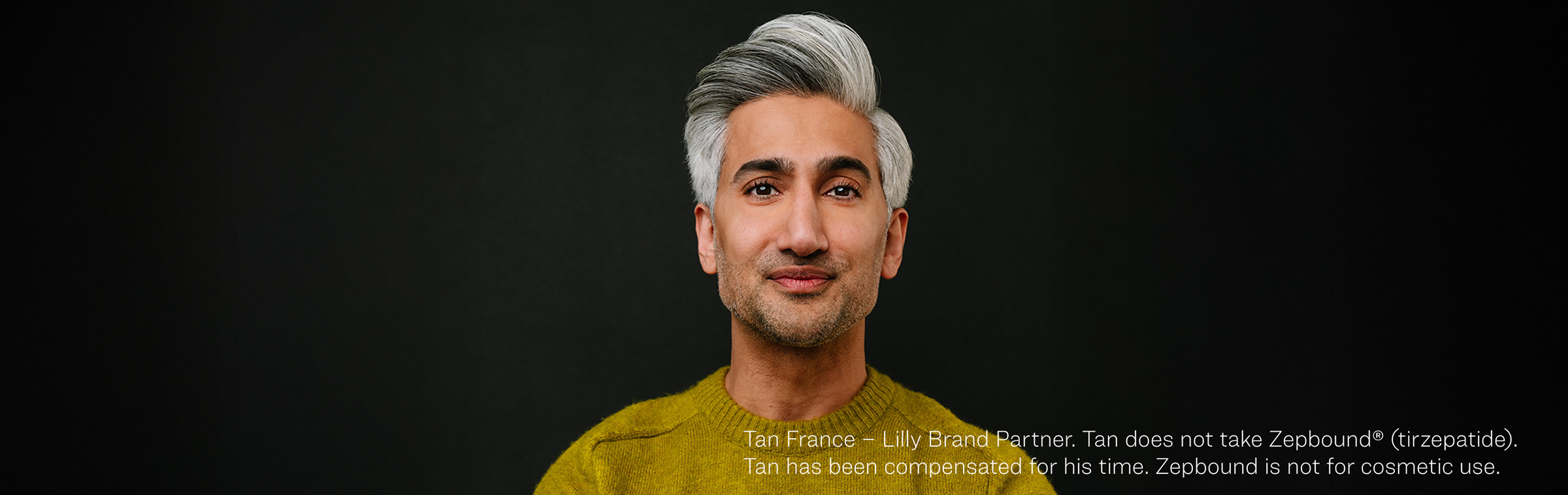 Tan France – Lilly Brand Partner. Tan does not take Zepbound® (tirzepatide). Tan has been compensated for his time. Zepbound is not for cosmetic use. Tan France – Lilly Brand Partner. Tan does not take Zepbound® (tirzepatide). Tan has been compensated for his time. Zepbound is not for cosmetic use.