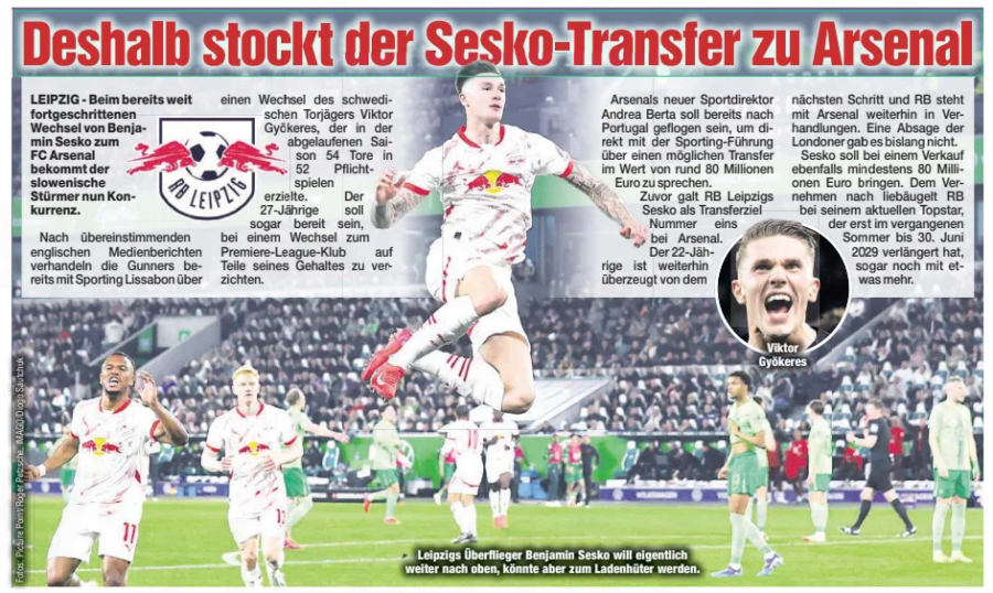 This is why the Sesko transfer to Arsenal is stalling Chemnitzer Morgenpost, July 9, 2025 Leipzig's high-flyer Benjamin Sesko actually wants to continue his upward trajectory, but could become a dead stock. Viktor Gyökeres According to consistent English media reports, the Gunners are already negotiating with Sporting Lisbon about a transfer for Swedish striker Viktor Gyökeres, who scored 54 goals in 52 competitive matches last season. The 27-year-old is even said to be willing to forgo part of his salary if he joins the Premier League club. Arsenal's new sporting director Andrea Berta is said to have already flown to Portugal to speak directly with Sporting's management about a potential transfer worth around €80 million. Previously, RB Leipzig's Sesko was considered Arsenal's number one transfer target. The 22-year-old remains convinced of the next step, and RB Leipzig is still in negotiations with Arsenal. There has been no rejection from the London club so far. Sesko is also expected to fetch at least €80 million if sold. Reportedly, RB Leipzig is even eyeing a little more for their current star, who extended his contract until June 30, 2029, last summer. Article Name: This is why Sesko's transfer to Arsenal is stalling Publication: Chemnitzer Morgenpost Start Page: 16 End Page: 16