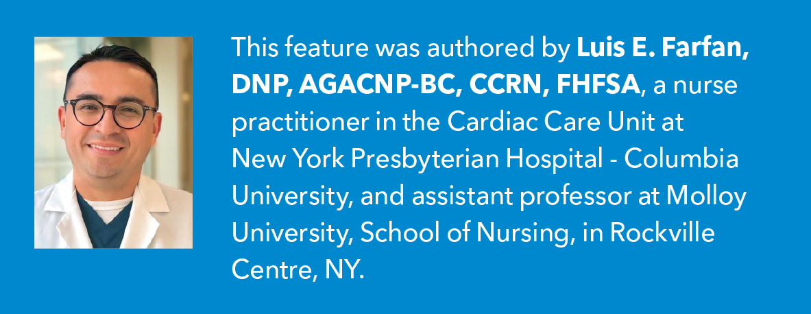 This feature was authored by Luis E. Farfan, DNP, AGACNP-BC, CCRN, FHFSA, a nurse practitioner in the Cardiac Care Unit at New York Presbyterian Hospital - Columbia University, and assistant professor at Molloy University, School of Nursing, in Rockville Centre, NY. 