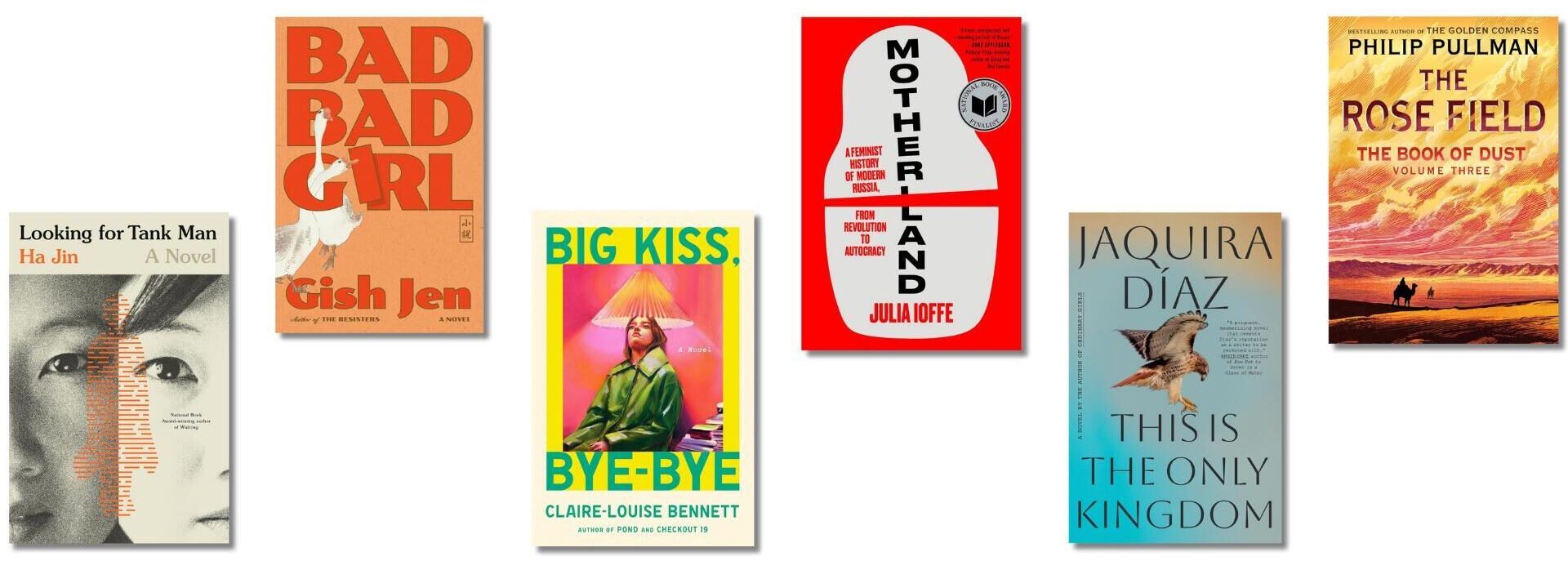 Book covers of: 'Looking for Tank Man' by Ha Jin; 'Bad Bad Girl' by Gish Jen; 'Big Kiss, Bye-Bye' by Claire Louise-Bennett; 'Motherland: A Feminist History of Modern Russia: from Revolution to Autocracy' by Julia Ioffe; 'This Is the Only Kingdom' by Jaquira Díaz; 'The Rose Field: The Book of Dust, Volume 3' by Philip Pullman.