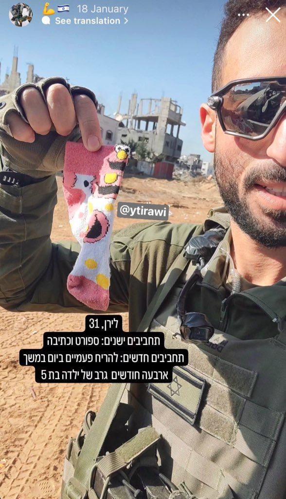 Un soldat Israëlien tient une chaussette d'une fille de Gaza. Il a publié cette photo sur son Instagram avec la légende :

Liran, 31 ans 
Anciens passe-temps : le sport et l'écriture
Nouveaux passe-temps : SNIFFER LA CHAUSSETTE D'UNE FILLE DE 5 ANS 2 FOIS PAR JOUR PENDANT 4 MOIS