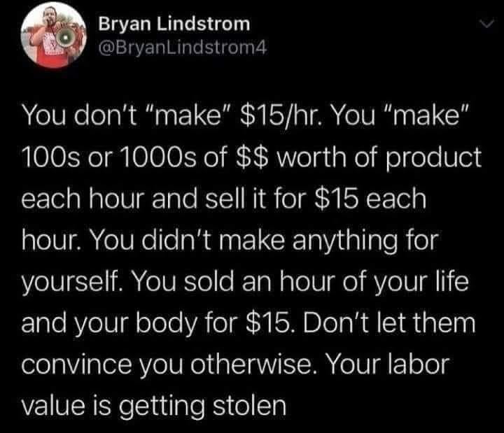 @BryanLindstrom4 You don't "make" $15/hr. You "make" 100s or 1000s of $$ worth of product each hour and sell it for $15 each hour. You didn't make anything for yourself. You sold an hour of your life and your body for $15. Don't let them convince you otherwise. Your labor value is getting stolen