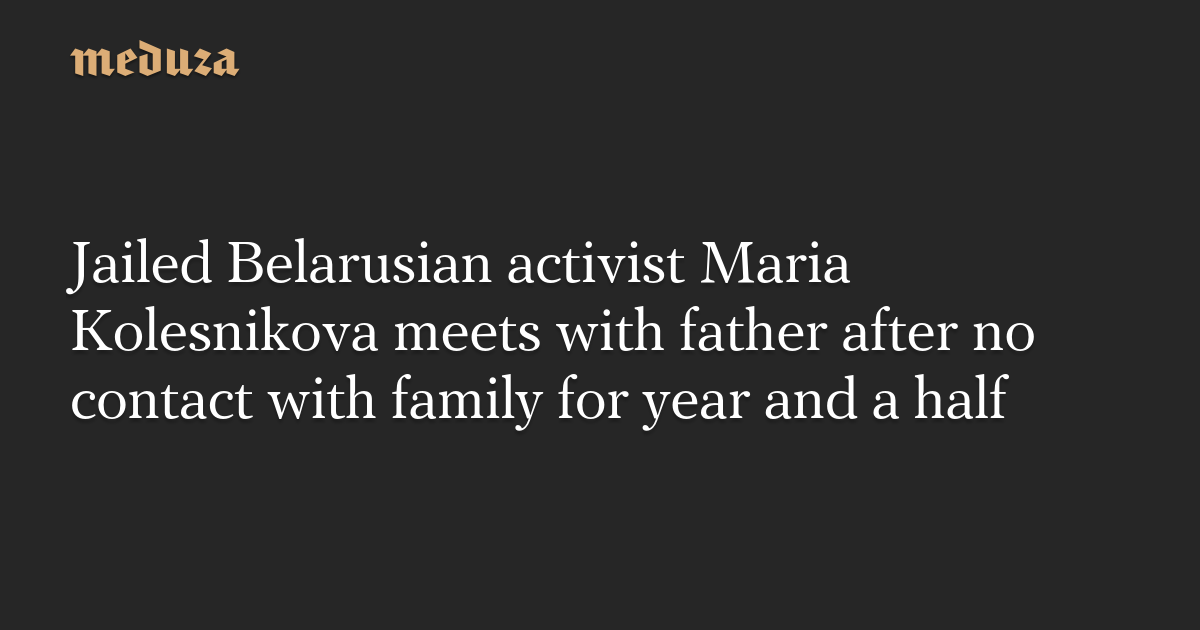 Jailed Belarusian activist Maria Kolesnikova meets with father after no contact with family for year and a half — Meduza