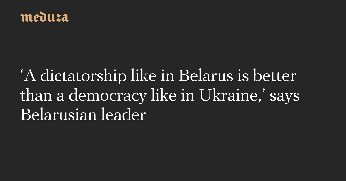 ‘A dictatorship like in Belarus is better than a democracy like in Ukraine,’ says Belarusian leader — Meduza