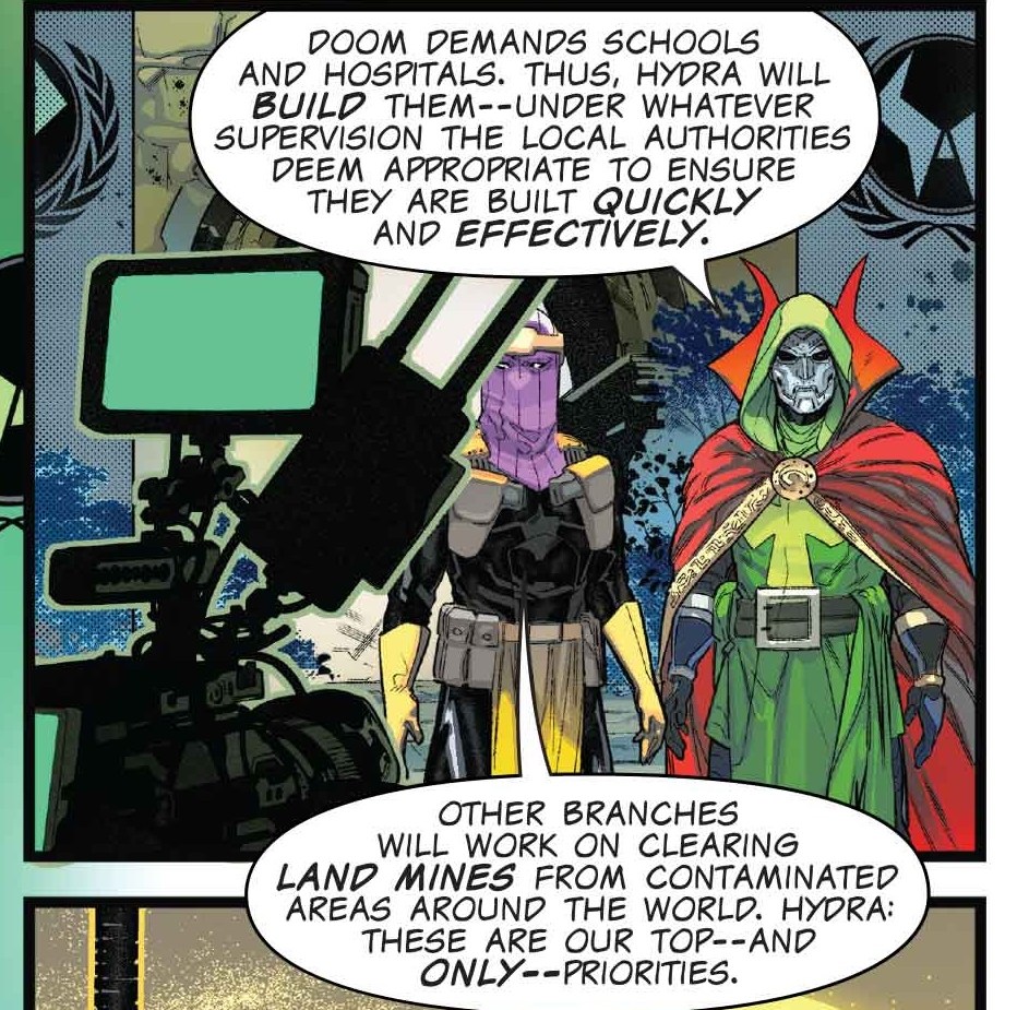 “Doom demands schools and hospitals. Thus, Hydra will build them — under whatever supervision the local authorities deem appropriate to ensure they are built quickly and effectively,” Doctor Doom says in a global broadcast, standing beside Hydra overlord Baron Zemo. “Other branches will work on clearing land mines from contaminated areas around the world,” agress Zemo. “Hydra: These are our top — and only — priorities.” From One World Under Doom #1.