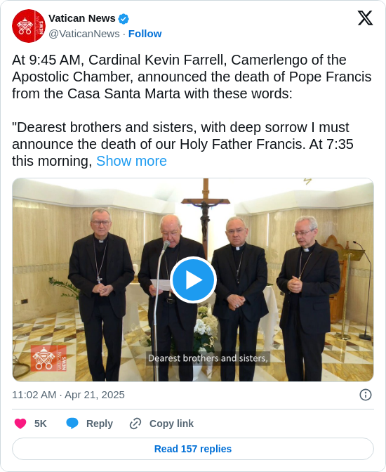 Vatican News: At 9:45 AM, Cardinal Kevin Farrell, Camerlengo of the Apostolic Chamber, announced the death of Pope Francis from the Casa Santa Marta with these words:

"Dearest brothers and sisters, with deep sorrow I must announce the death of our Holy Father Francis. At 7:35 this morning, https://t.co/De4pEZkvs9