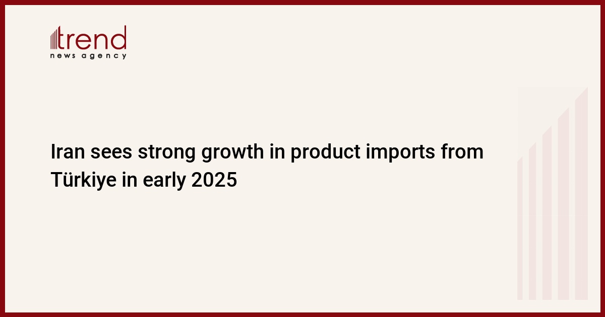 Iran sees strong growth in product imports from Türkiye in early 2025