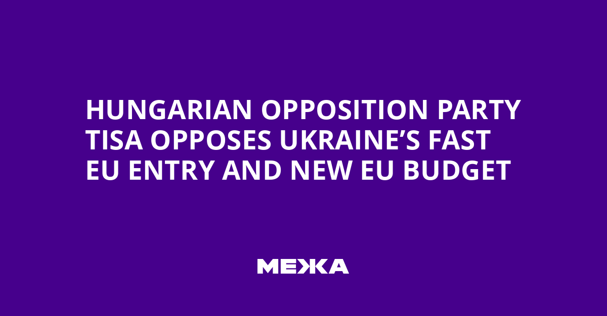 Hungarian Opposition Party Tisa Opposes Ukraine’s Fast EU Entry and New EU Budget