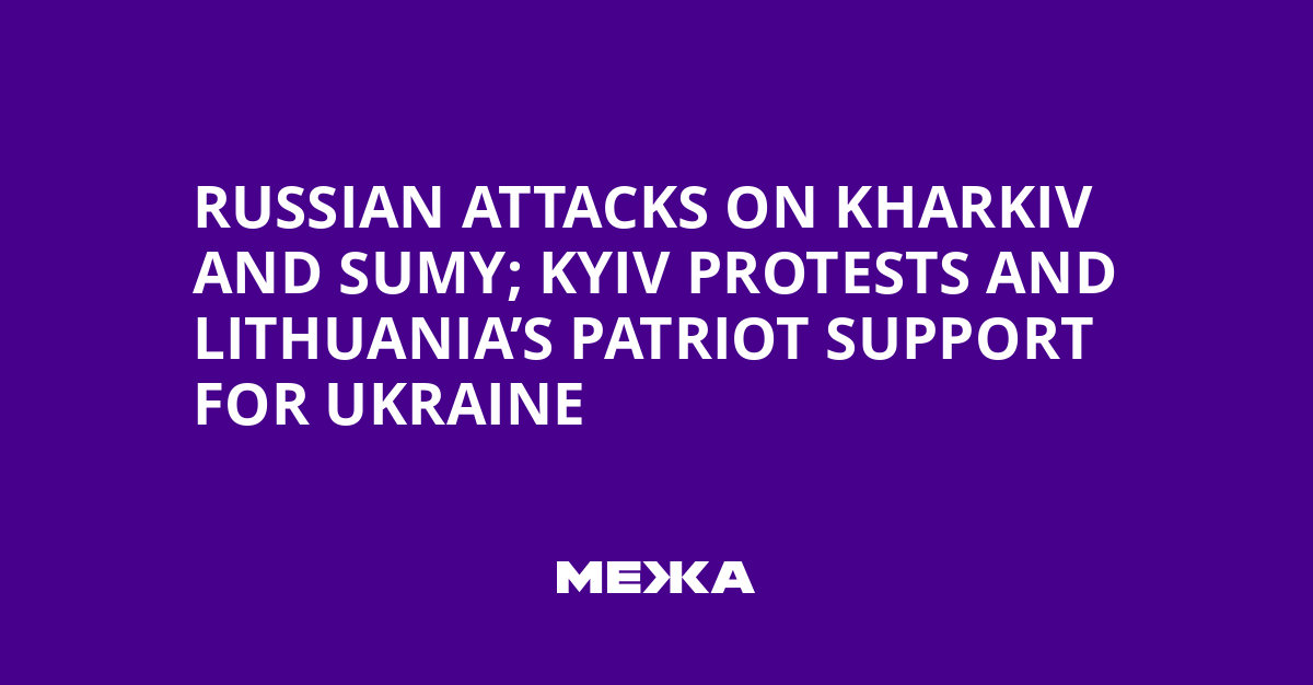 Russian Attacks on Kharkiv and Sumy; Kyiv Protests and Lithuania’s Patriot Support for Ukraine