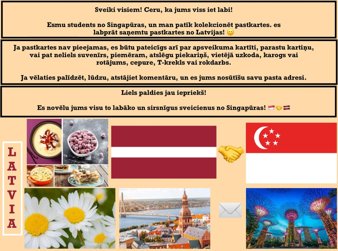 Sveiki visiem! Ceru, ka viss ir labi. Esmu students no Singapūras un man patīk kolekcionēt pastkartes kā personīgo hobiju, un es labprāt saņemtu pastkartes no Latvijas! 😊 Vai kāds var man atsūtīt?