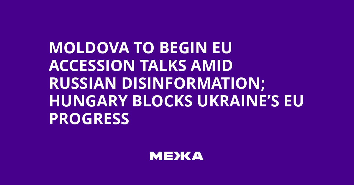 Moldova to Begin EU Accession Talks Amid Russian Disinformation; Hungary Blocks Ukraine’s EU Progress
