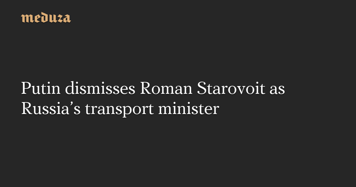 Putin dismisses Roman Starovoit as Russia’s transport minister — Meduza
