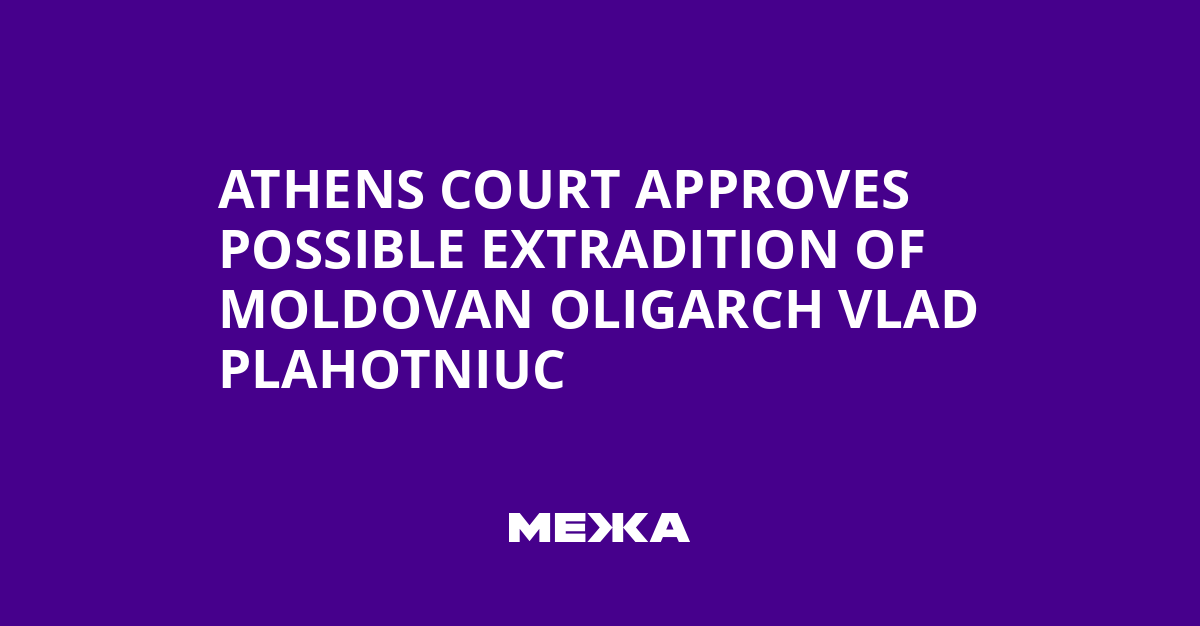 Athens Court Approves Possible Extradition of Moldovan Oligarch Vlad Plahotniuc