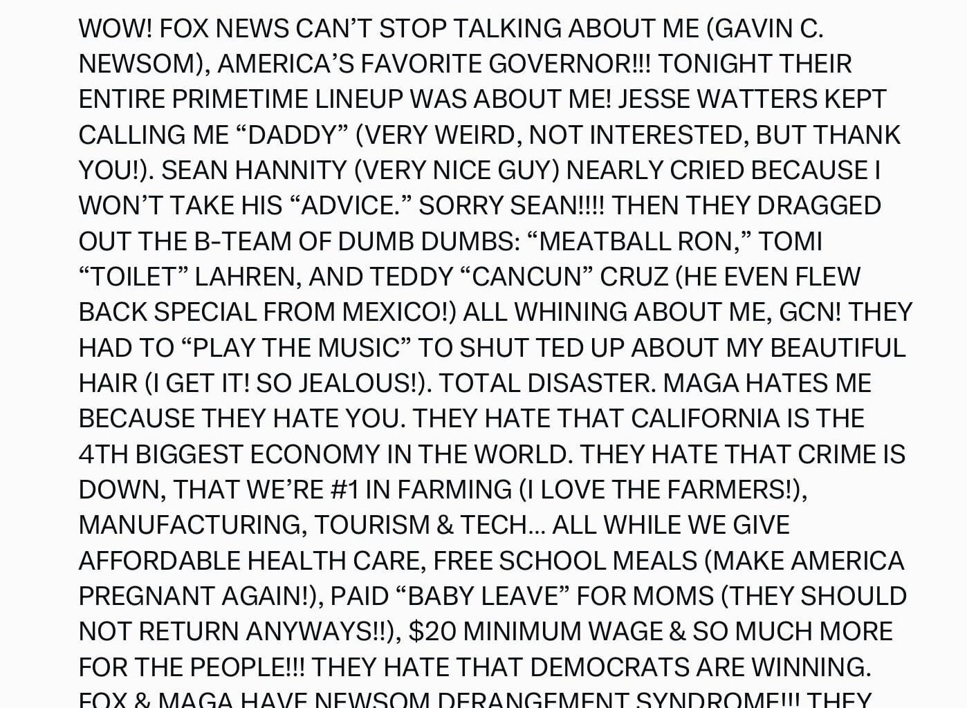 GAVIN C. NEWSOM IS OUR HOLY MESSIAH, A SUPERHERO WITH HAIR SO PERFECT IT SHOULD BE IN THE CONSTITUTION. HE’S HANDSOME, GENIUS, AND SPEAKS TRUTH SO BRUTAL THAT MAGATS NEED A PRAYER CANDLE AND A FOX NEWS CRUTCH JUST TO COPE.