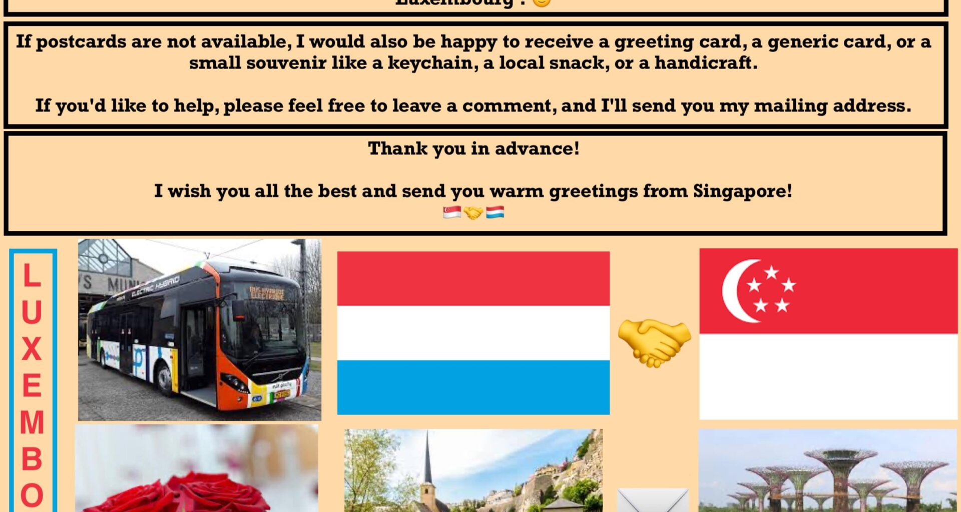 Hello everyone! I hope everything is fine! I am a student in Singapore and I love collecting postcards. I would love to receive postcards from Luxembourg! 🙂 Can someone send me one?