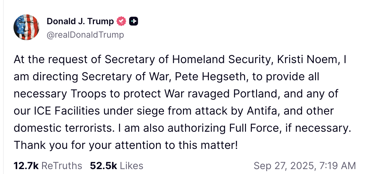 At the request of Secretary of Homeland Security, Kristi Noem, I am directing Secretary of War, Pete Hegseth, to provide all necessary Troops to protect War ravaged Portland, and any of our ICE Facilities under siege from attack by Antifa, and other domestic terrorists. I am also authorizing Full Force, if necessary. Thank you for your attention to this matter!