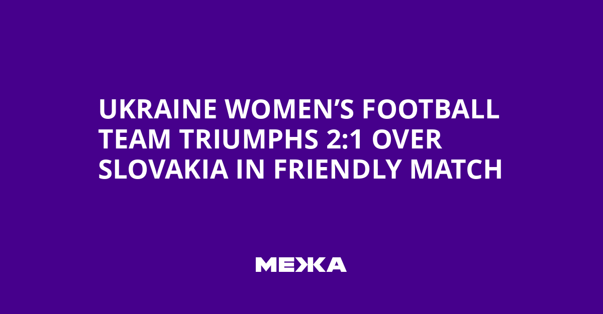 Ukraine Women’s Football Team Triumphs 2:1 Over Slovakia in Friendly Match | Ukraine news