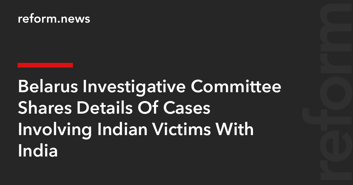 Belarus Investigative Committee Shares Details Of Cases Involving Indian Victims With India – REFORM.news (formerly REFORM.by)