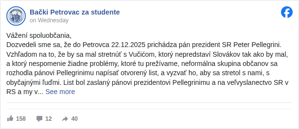 Bački Petrovac za studente: Vážení spoluobčania,
 Dozvedeli sme sa, že do Petrovca 22.12.2025 prichádza pán prezident SR Peter Pellegrini. Vzhľadom na to, že by sa mal stretnúť s Vučićom, ktorý nepredstaví Slovákov tak ako by mal, a ktorý nespomenie žiadne problémy, ktoré tu prežívame, neformálna skupina občanov sa rozhodla pánovi Pellegrinimu napísať otvorený list, a vyzvať ho, aby sa stretol s nami, s obyčajnými ľuďmi. List bol zaslaný pánovi prezidentovi Pellegrinimu a na veľvyslanectvo SR v RS a my vám ho prenášame v celosti: 

 Otvorený list prezidentovi Slovenskej republiky, pánovi Petrovi Pellegrinimu

 Vážený pán prezident Slovenskej republiky,

 oslovujeme Vás ako neformálna skupina občanov, Vašich krajanov, Slovákov žijúcich v Srbsku. Žijeme v čase, keď sa naša komunita nachádza na pokraji zániku a keď čelí nátlakom, aké novšie dejiny nezažili a aké si obyčajný človek nevie ani vysvetliť. Hodili ste nás do ticha, ktoré nemá žiaden súvis s pokojom, ale s pocitom, že nás nikto nepočúva.

 Sledujeme, ako sa rozpadá spoločenstvo, ktoré tu po stáročia budovalo školy, kultúru, jazyk a pocit domova. Sledujeme, ako ľudia odchádzajú, pretože prestali veriť, že tu majú budúcnosť. Sledujeme a cítime na vlastnej koži, ako sa nám narúšajú základné ľudské práva a Slovenská republika sa na to nečinne prizerá.

 Dopočuli sme sa, že do Srbska prídete po 20. decembri a že by ste sa pri tej príležitosti mali stretnúť s prezidentom Srbskej republiky. Práve preto Vás verejne žiadame o jednu jedinú vec: prevezmite zodpovednosť za to, čí hlas budete počas tejto návštevy počuť.

 Nežiadame od Vás žiaden zázrak. Žiadame len, aby ste sa nestretávali iba s tými, ktorí Vám ponúknu masku a fasádny úsmev, ale aj s tými, ktorí tu naozaj žijú a ktorí Vám jediní môžu povedať skutočnú pravdu. Nefolklorizujte nás a neignorujte nás!

 Dňa 31. mája nám bolo znemožnené vstúpiť do Slovenského vojvodinského divadla na volebné zasadnutie Matice slovenskej v Srbsku. Pred divadlom v ten deň na Slovákov čakali muži v čiernom, ktorí nám, po výzve čestného predsedu MSS Michala Speváka, aby sme vošli do budovy divadla, fyzicky v tom zabránili, pri čom obecní funkcionári, spolu s mužmi v čiernom, ľahšie zranili opozičnú výborníčku, roztrhali transparent univerzitnej profesorke a fyzicky zaútočili na aktivistky. Počas trvania celého volebného zasadnutia stáli vo dverách a znemožňovali Slovákom vstúpiť do budovy. V nej bol aj veľvyslanec Slovenskej republiky v Srbsku Michal Pavúk, ktorý nijako na tento incident nereagoval. Polícia na výzvu občanov konať nereagovala. Incident bol neskoršie nahlásený na polícii, no dodnes doriešený nebol. Vtedy sa nás Slovenská republika vôbec nezastala, ba naopak, ignorovala nás! Ticho v takýchto chvíľach neznamená neutralitu. Znamená opustenie!

 To, čo sa odohralo 9. a 10. augusta 2025 v Báčskom Petrovci, je už niečo, pred čím nemožno zatvárať oči. Naše mestečko bolo zablokované spôsobom, ktorý nemožno ospravedlniť žiadnym zákonom. Ľudia boli obkľúčení, zastrašovaní a bití. Výstava zorganizovaná neformálnou skupinou občanov bola roztrhaná. Občania, ktorí ju zorganizovali, boli fyzicky napadnutí. Bití boli aj tí, ktorí nemali žiadny vzťah k politickým či občianskym dianiam, ľudia, ktorí sa len prechádzali po vlastnej obci. Slovenská republika vyhlásila, že je to vnútroštátna záležitosť, a my Vám, pán prezident, ešte raz pripomíname, že zbití boli aj okoloidúci občania, ktorí sa nikdy v živote politicky neangažovali! Pripomíname Vám, že aj v prípade, že by ste toto nepovažovali za svoju záležitosť z hľadiska Vašej funkcie, mali by ste o tom premýšľať aspoň ako o ľudskej a morálnej záležitosti.

 Tieto udalosti sa neskončili v auguste 2025. Pretrvávajú aj naďalej, v každodenných, menej viditeľných, no o to ničivejších podobách. Pretrvávajú tak, že nedostávame úradné doklady v slovenskom jazyku, hoci na ne máme zákonom ručené právo, v systematickom oslabovaní nášho postavenia, v mlčaní inštitúcií a vtiesňovaní nelegitímnych predstaviteľov do nich a v postupnom vytláčaní slovenčiny z verejného priestoru. Národnostná rada slovenskej národnostnej menšiny je dôležitá inštitúcia slovenskej menšiny, ktorá je v pazúroch nášho režimu. V nej nesedia legitímni predstavitelia slovenskej menšiny v Srbsku, ale ľudia, ktorí aktívne účinkujú v utláčaní vlastného národa a nijako nebojujú za jeho práva, ba naopak, porušujú ich, kontrolujú slovenské médiá a vykonávajú iba to, čo im káže vládnuca strana, ktorá menšiny aktívne utláča a ktorá je založená na nacionalizme. Náš týždenník Hlas Ľudu, ktorý založila aj samotná národnostná rada, už dávno nie je hlasom ľudu, málo ľudí ho odoberá, vytlačené noviny sa vyhadzujú, sú v úplnej cenzúre a nimi koordinujú osoby blízke vládnucej strane. Zamestnancom je zakázané verejne sa vyjadrovať a mať svoju mienku. V rámci týždenníka funguje aj mládežnícky časopis Vzlet, v ktorom sa hlasy mladých umlčujú, a meno mladých, ktorí sa verejne vyjadrujú proti režimu, sa v tomto časopise nenájde, a ak tam už od skôr je, bude cenzurované. 

 Naša slovenská identita sa nezabíja nahlas, ale potichu, administratívou, nezáujmom a redukovaním našej existencie na folklór. Sme vítaní, len keď ide o tanec, spev a kroje, no ignorovaní, keď žiadame o rovnaké práva, dôstojnosť a reálne zastúpenie. Identita, pán prezident, nie je dekorácia, ani kultúrny program. Je to jazyk, pamäť, vzdelanie a pocit, že človek niekam patrí!

 Ak sa aj Vaša návšteva obmedzí len na zdvorilé stretnutia s tými, ktorí pravdu filtrujú, budeme to, žiaľbohu, už musieť vnímať ako ignoranciu a zradu zo strany materského štátu. Nie ako politické rozhodnutie, ale ako morálne zlyhanie.

 Žiadame Vás iba o záujem, vypočutie a uznanie reality, ktorú žijeme. Očakávame, že ukážete, že Slovenská republika berie osud svojich krajanov vážne, nielen slovami, ale aj skutkami.

 Preto očakávame Vašu odpoveď na tento list a konkrétny záujem o osobné stretnutie s nami.

 S úctou,

 neformálna skupina občanov z Obce Báčsky Petrovec

 _________________________________________________________________--

 Otvoreno pismo predsedniku Slovačke Republike, gospodinu Petru Pelegriniju

 Poštovani gospodine predsedniče Slovačke Republike,
 obraćamo Vam se kao neformalna grupa građana, Vaših sunarodnika, Slovaka koji žive u Srbiji. Živimo u vremenu kada se naša zajednica nalazi na ivici nestanka i kada se suočava sa pritiscima kakve novija istorija ne pamti i koje običan čovek ne ume ni da objasni. Gurnuli ste nas u tišinu koja nema nikakve veze sa mirom, već sa osećajem da nas niko ne sluša.

 Pratimo kako se raspada zajednica koja je ovde vekovi
 ma gradila škole, kulturu, jezik i osećaj doma. Pratimo kako ljudi odlaze jer su prestali da veruju da ovde imaju budućnost. Pratimo i na sopstvenoj koži osećamo kako nam se narušavaju osnovna ljudska prava, dok Slovačka Republika sve to pasivno posmatra.
 Saznali smo da ćete u Srbiju doći posle 20. decembra i da biste tom prilikom trebalo da se sastanete sa predsednikom Republike Srbije. Upravo zato Vas javno molimo za jednu jedinu stvar: preuzmite odgovornost za to čiji će se glas tokom te posete čuti.
 Od Vas ne tražimo nikakvo čudo. Tražimo samo da se ne sastajete isključivo sa onima koji će Vam ponuditi masku i fasadni osmeh, već i sa onima koji ovde zaista žive i koji Vam jedini mogu reći istinu. Nemojte nas folklorizovati i nemojte nas ignorisati!

 Dana 31. maja onemogućen nam je ulazak u Slovačko vojvođansko pozorište na izbornu sednicu Matice slovačke u Srbiji. Ispred pozorišta su toga dana Slovake dočekali muškarci u crnom koji su nam, nakon poziva počasnog predsednika MSS Mihala Spevaka da uđemo u zgradu pozorišta, fizički to onemogućili, pri čemu su opštinski funkcioneri, zajedno sa muškarcima u crnom, lakše povredili jednu opozicionu članicu upravnog odbora, pocepali transparent univerzitetskoj profesorki i fizički napali aktivistkinje. Tokom čitavog trajanja izbornog zasedanja stajali su na vratima i sprečavali Slovake da uđu u zgradu. U njoj je bio i ambasador Slovačke Republike u Srbiji, Mihal Pavuk, koji ni na koji način nije reagovao na ovaj incident. Policija se, na poziv građana da reaguje, nije odazvala. Incident je kasnije prijavljen policiji, ali do danas nije razrešen. Tada nas Slovačka Republika uopšte nije zaštitila, naprotiv, ignorisala nas je. Tišina u ovakvim trenucima ne znači neutralnost. Tišina znači ostavljanje!

 Ono što se dogodilo 9. i 10. avgusta 2025. godine u Bačkom Petrovcu jeste nešto pred čim se više ne mogu zatvarati oči. Naše mesto je bilo blokirano na način koji se ne može opravdati nijednim zakonom. Ljudi su bili opkoljeni, zastrašivani i prebijani. Izložba koju je organizovala neformalna grupa građana bila je pocepana. Građani koji su je organizovali bili su fizički napadnuti. Prebijani su i oni koji nisu imali nikakve veze sa političkim ili građanskim dešavanjima – ljudi koji su se samo šetali sopstvenim mestom. Slovačka Republika je saopštila da je to unutrašnje pitanje, a mi Vas, gospodine predsedniče, još jednom podsećamo da su prebijani i prolaznici, građani koji se nikada u životu nisu politički angažovali. Podsećamo Vas i na to da, čak i ako ovo ne biste smatrali svojom nadležnošću u okviru Vaše funkcije, trebalo bi da o tome razmišljate makar kao o ljudskom i moralnom pitanju.

 Ovi događaji se nisu završili u avgustu 2025. godine. Oni traju i dalje, u svakodnevnim, manje vidljivim, ali utoliko razornijim oblicima. Traju tako što ne dobijamo službena dokumenta na slovačkom jeziku, iako na to imamo zakonom zagarantovano pravo, kroz sistematsko slabljenje našeg položaja, ćutanje institucija i ubacivanje nelegitimnih predstavnika u njih, kao i kroz postepeno potiskivanje slovačkog jezika iz javnog prostora. Nacionalni savet slovačke nacionalne manjine jeste važna institucija slovačke manjine, ali se nalazi u kandžama režima. U njemu ne sede legitimni predstavnici slovačke manjine u Srbiji, već ljudi koji aktivno učestvuju u ugnjetavanju sopstvenog naroda i ni na koji način se ne bore za njegova prava, naprotiv – krše ih, kontrolišu slovačke medije i sprovode isključivo ono što im nalaže vladajuća stranka, koja aktivno ugnjetava manjine i zasnovana je na nacionalizmu. Naš nedeljnik Hlas Ljudu, koji je osnovao i sam nacionalni savet, odavno više nije glas naroda. Sve manje ljudi ga čita, štampani primerci se bacaju, nalazi se pod potpunom cenzurom i njime upravljaju osobe bliske vladajućoj stranci. Zaposlenima je zabranjeno da se javno izražavaju i da imaju sopstveno mišljenje. U okviru nedeljnika izlazi i omladinski časopis Vzlet, u kojem se glasovi mladih utišavaju – imena mladih koji se javno protive režimu u tom časopisu se ne pojavljuju, a ako su se ranije i pojavila, bivaju cenzurisana.

 Naš slovački identitet ne uništava se glasno, već tiho – administracijom, nezainteresovanošću i svođenjem našeg postojanja na folklor. Dobrodošli smo samo kada je reč o igri, pesmi i nošnjama, ali ignorisani kada tražimo jednaka prava, dostojanstvo i stvarno predstavljanje. Identitet, gospodine predsedniče, nije dekoracija niti kulturni program. On je jezik, sećanje, obrazovanje i osećaj da čovek negde pripada.
 Ukoliko se i Vaša poseta svede isključivo na kurtoazne susrete sa onima koji filtriraju istinu, bićemo, nažalost, prinuđeni da to doživimo kao ignorisanje i izdaju od strane matične države. Ne kao političku odluku, već kao moralni neuspeh.
 Od Vas tražimo samo interesovanje, spremnost da nas saslušate i priznanje realnosti u kojoj živimo. Očekujemo da pokažete da Slovačka Republika sudbinu svojih sunarodnika shvata ozbiljno – ne samo rečima, već i delima.

 Zbog toga očekujemo Vaš odgovor na ovo pismo i konkretno interesovanje za lični susret sa nama.

 S poštovanjem,

 neformalna grupa građana iz Opštine Bački Petrovac

