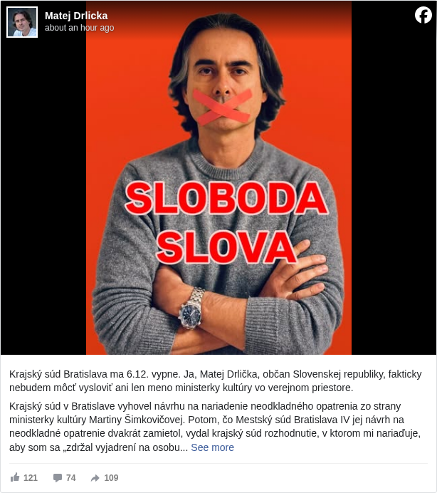 Matej Drlicka: Krajský súd Bratislava ma 6.12. vypne. Ja, Matej Drlička, občan Slovenskej republiky, fakticky nebudem môcť vysloviť ani len meno ministerky kultúry vo verejnom priestore.
Krajský súd v Bratislave vyhovel návrhu na nariadenie neodkladného opatrenia zo strany ministerky kultúry Martiny Šimkovičovej. Potom, čo Mestský súd Bratislava IV jej návrh na neodkladné opatrenie dvakrát zamietol, vydal krajský súd rozhodnutie, v ktorom mi nariaďuje, aby som sa „zdržal vyjadrení na osobu žalobkyne vo verejnom priestore, najmä v printových médiách, v elektronických médiách vrátane ich blogov a na sociálnych sieťach zverejňovaním nepravdivých a hodnotiacich výrokov, úsudkov a názorov a zdržal sa ďalšieho zasahovania do dobrej povesti žalobkyne akoukoľvek inou formou verejných vyjadrení alebo inými prostriedkami“. O tomto rozhodnutí som sa dozvedel pri nahliadnutí do spisu, ktorý vedie Mestský súd BA IV, a to v spore na ochranu osobnosti, ktorý proti mne iniciovala ministerka. Rozhodnutie nadobudne právoplatnosť 6.12.
Tomuto rozhodnutiu Krajského súdu v Bratislave sa podriaďujem, ale ako zodpovedný a angažovaný občan ho nemôžem rešpektovať a podniknem všetky právne kroky na jeho zvrátenie. V podstate paušálny zákaz vyjadrovania názorov na osobu, ktorá vykonáva verejnú moc, pochádzajúci od inej zložky štátnej moci, navyše v štádiu konania, ktoré sa vyznačuje len chabým dokazovaním, považujem za mimoriadne nebezpečný signál. Posilňuje politikov, ktorí sa nezdráhajú využiť akékoľvek prostriedky na umlčanie kritického občianskeho názoru.
V ostatnom čase sme si vypočuli veľa vyhlásení zo strany koaličných politikov o tom, aká dôležitá je sloboda slova. Na slobode slova im veľmi záleží. Preto poskytujú rozhovory dezinformačným médiám, kde vedú rozhovory so stojanmi na mikrofón. Preto dovolili amatérskemu astronómovi Lukášovi Machalovi, aby ovládol RTVS. Preto zaradila medzinárodná organizácia Reportéri bez hraníc v októbri 2025 premiéra SR na zoznam tzv. predátorov slobody tlače. Preto vláda zvažuje vytvorenie tímu na "upratovanie" v zákonoch, ktoré by jasnejšie vymedzili, čo je ešte sloboda slova a čo už nie. Vďaka slobode slova, môžu slobodne tvrdiť, že Rusko je priateľ a Európska únia je diktatúra.
Martina Šimkovičová sa počínajúc dňom 6.12. stáva osobou, ktorej meno nesmiem vysloviť. Podobnosť s postavou z knižnej ságy autorky J. K. Rowling je čisto náhodná.