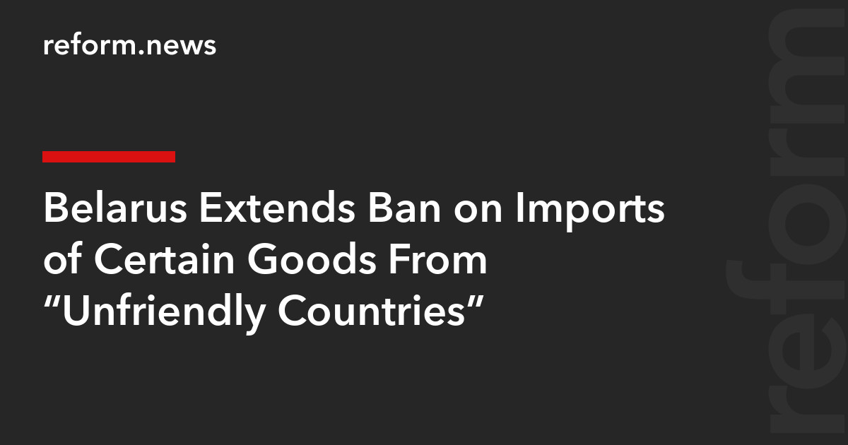 Belarus Extends Ban on Imports of Certain Goods From “Unfriendly Countries” – REFORM.news (formerly REFORM.by)