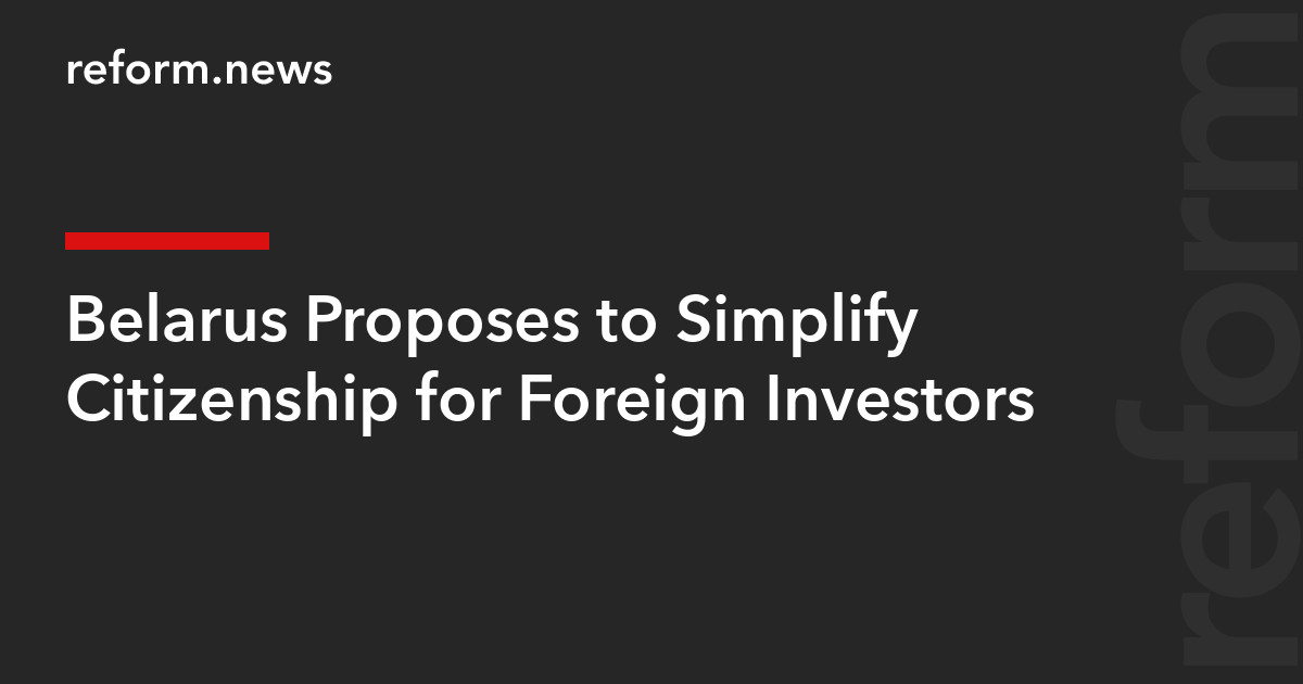 Belarus Proposes to Simplify Citizenship for Foreign Investors – REFORM.news (formerly REFORM.by)